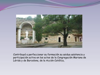 Contribuyó a perfeccionar su formación su asidua asistencia y participación activa en los actos de la Congregación Mariana de Lérida y de Barcelona, de la Acción Católica,