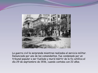 La guerra civil le sorprende mientras realizaba el servicio militar. Denunciado por uno de los comandantes, fue condenado por un tribunal popular a ser fusilado y murió mártir de la fe católica el día 29 de septiembre de 1936, cuando contaba con 22 años.