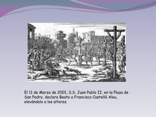 El 11 de Marzo de 2001, S.S. Juan Pablo II, en la Plaza de San Pedro, declara Beato a Francisco Castelló Aleu, elevándolo a los altares.