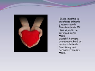  Ella le impartió la enseñanza primaria y muere cuando Francisco tenía  15 años. A partir de entonces, su tía María Castelló, hermana de su padre, hará de madre solícita de Francisco y sus hermanas Teresa y María.