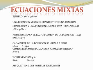Ecuaciones mixtaSEJEMPLO: 2X2 + 50X= 0UNA ECUACION MIXTA ES CUANDO TIENE UNA FUNCION CUADRATICA Y UNA FUNCION LINEAL Y ESTÁ IGUALADA A 02X2 + 50X= 0PRIMERO SE SACA EL FACTOR COMUN DE LA ECUACION (= 2X)2X(X+ 25)=0CADA PARTE DE LA ECUACION SE IGUALA A CERO2X=0	X+25=0COMO 2 ESTÁ MULTIPLICANDO A X, PASA DIVIDIENDOX=0/ 2	Y OBTENEMOS X1 y X2X1=0                X2=-25ASI QUE TIENE DOS POSIBLES SOLUCIONES