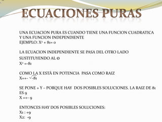 ECUACIONES PURASUNA ECUACION PURA ES CUANDO TIENE UNA FUNCION CUADRATICA Y UNA FUNCION INDEPENDIENTEEJEMPLO: X2 + 81= 0LA ECUACION INDEPENDIENTE SE PASA DEL OTRO LADO SUSTITUYENDO AL 0X2 =-81COMO LA X ESTÁ EN POTENCIA  PASA COMO RAIZX=+-    -81SE PONE + Y – PORQUE HAY  DOS POSIBLES SOLUCIONES. LA RAIZ DE 81 ES 9X =+- 9ENTONCES HAY DOS POSIBLES SOLUCIONES:X1 : +9X2:  -9