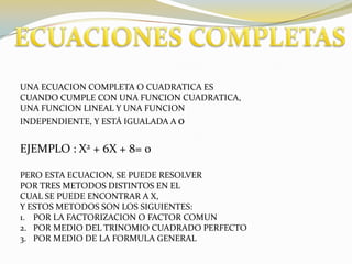 ECUACIONES COMPLETASUNA ECUACION COMPLETA O CUADRATICA ESCUANDO CUMPLE CON UNA FUNCION CUADRATICA,UNA FUNCION LINEAL Y UNA FUNCION INDEPENDIENTE, Y ESTÁ IGUALADA A 0EJEMPLO : X2 + 6X + 8= 0PERO ESTA ECUACION, SE PUEDE RESOLVERPOR TRES METODOS DISTINTOS EN EL CUAL SE PUEDE ENCONTRAR A X,Y ESTOS METODOS SON LOS SIGUIENTES:POR LA FACTORIZACION O FACTOR COMUNPOR MEDIO DEL TRINOMIO CUADRADO PERFECTO POR MEDIO DE LA FORMULA GENERAL