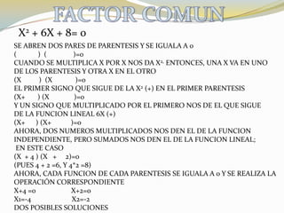 FACTOR COMUNX2 + 6X + 8= 0SE ABREN DOS PARES DE PARENTESIS Y SE IGUALA A 0(            )  (               )=0CUANDO SE MULTIPLICA X POR X NOS DA X2, ENTONCES, UNA X VA EN UNODE LOS PARENTESIS Y OTRA X EN EL OTRO(X          )  (X             )=0EL PRIMER SIGNO QUE SIGUE DE LA X2 (+) EN EL PRIMER PARENTESIS(X+       ) (X              )=0Y UN SIGNO QUE MULTIPLICADO POR EL PRIMERO NOS DE EL QUE SIGUEDE LA FUNCION LINEAL 6X (+)(X+      ) (X+           )=0AHORA, DOS NUMEROS MULTIPLICADOS NOS DEN EL DE LA FUNCION INDEPENDIENTE, PERO SUMADOS NOS DEN EL DE LA FUNCION LINEAL; EN ESTE CASO (X  + 4 ) (X   +     2)=0  (PUES 4 + 2 =6, Y 4*2 =8)AHORA, CADA FUNCION DE CADA PARENTESIS SE IGUALA A 0 Y SE REALIZA LA OPERACIÓN CORRESPONDIENTEX+4 =0                    X+2=0X1=-4                       X2=-2DOS POSIBLES SOLUCIONES
