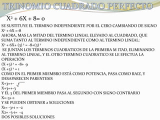 TRINOMIO CUADRADO PERFECTOX2 + 6X + 8= 0SE SUSTITUYE EL TERMINO INDEPENDIENTE POR EL CERO CAMBIANDO DE SIGNOX2 + 6X =-8AHORA, MAS LA MITAD DEL TERMINO LINEAL ELEVADO AL CUADRADO, QUE SUMA TANTO AL TERMINO INDEPENDIENTE COMO AL TERMINO LINEAL:X2 + 6X+ (3) 2 = -8+(3) 2   SE JUNTAN LOS TERMINOS CUADRATICOS DE LA PRIMERA M ITAD, ELIMINANDOAL TERMINO LINEAL, Y EL OTRO TERMINO CUADRATICO SE LE EFECTUA LA OPERACIÓN(X +3) 2 = -8+ 9(X +3) 2 = 1COMO EN EL PRIMER MIEMBRO ESTÁ COMO POTENCIA, PASA COMO RAIZ, YDESAPARECEN PARENTESISX+3=+-    1X+3=+-3Y EL 3 DEL PRIMER MIEMBRO PASA AL SEGUNDO CON SIGNO CONTRARIOX=-3+-1Y SE PUEDEN OBTENER 2 SOLUCIONESX1= -3+1 = -2X2= -3-1=  -4DOS POSIBLES SOLUCIONES