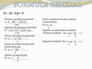 FORMULA GENERAL2X2 -2X- 24= 0Primero: Se utiliza la formulax= -b     (b) 2 – 4 (a) (c)                 2 (a)Segundo: Se sustituye la formulaX= -(-2)    (2) 2 – 4 (2) (-24)                  2 (2)Tercero: Se realiza la operación X= 2 +-     4 + 192                     4Cuarto: Se realiza la operación dentro de la raízX= 2+-       196                  4Quinto: se saca a la raízX= 2+-          14                      4Sexto: se quita la raíz para ordenar correctamente X= 2+- 14         4Séptimo: se obtiene dos resultado Primero resultado :  X1= 2+14 = 16     = 4                                             4         4Segundo resultado : X2= 2- 14= -12     = 3                                             4         4