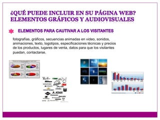 Se deben incluir dibujos, fotografías, diagramas, etc. todos los apoyos visuales que sirvan para comunicar mejor el mensaje .Tener en cuenta que cuanto más compleja haga su página, más lenta será y esto hará que la gente se canse y salga de la misma. Y tendrá que buscar la forma adecuada de mostrar su producto para convocar clientes.¿Qué puede incluir en su página web?Elementos gráficos y audiovisualesElementos para cautivar a los visitantesfotografías, gráficos, secuencias animadas en video, sonidos, animaciones, texto, logotipos, especificaciones técnicas y precios de los productos, lugares de venta, datos para que los visitantes puedan, contactarse.