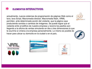 Elementos interactivos:actualmente, nuevos sistemas de programación de páginas Web como el lava, Iava Script, Macromedia director, Macromedia flash, VRML permiten, ante determinada acción del visitante, que la página vaya produciendo sonidos o cambios de imágenes. Se puede lograr que el visitante entre al edificio de nuestra empresa y recorra los pasillos aún llegando a la oficina de ventas simulando en dos o tres dimensiones lo que le ocurriría si viniera a la empresa personalmente. Lo mismo es posible de hacer para ubicar su domicilio en la ciudad o en el país.