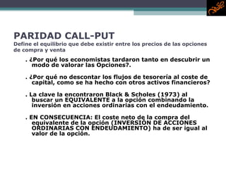 PARIDAD CALL-PUT Define el equilibrio que debe existir entre los precios de las opciones de compra y venta . ¿Por qué los economistas tardaron tanto en descubrir un modo de valorar las Opciones?. . ¿Por qué no descontar los flujos de tesorería al coste de capital, como se ha hecho con otros activos financieros? . La clave la encontraron Black & Scholes (1973) al buscar un EQUIVALENTE a la opción combinando la inversión en acciones ordinarias con el endeudamiento. . EN CONSECUENCIA: El coste neto de la compra del equivalente de la opción (INVERSIÓN DE ACCIONES ORDINARIAS CON ENDEUDAMIENTO) ha de ser igual al valor de la opción. 