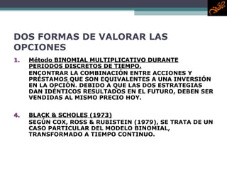 DOS FORMAS DE VALORAR LAS OPCIONES Método BINOMIAL MULTIPLICATIVO DURANTE PERIODOS DISCRETOS DE TIEMPO. ENCONTRAR LA COMBINACIÓN ENTRE ACCIONES Y PRÉSTAMOS QUE SON EQUIVALENTES A UNA INVERSIÓN EN LA OPCIÓN. DEBIDO A QUE LAS DOS ESTRATEGIAS DAN IDÉNTICOS RESULTADOS EN EL FUTURO, DEBEN SER VENDIDAS AL MISMO PRECIO HOY.  BLACK & SCHOLES (1973) SEGÚN COX, ROSS & RUBISTEIN (1979), SE TRATA DE UN CASO PARTICULAR DEL MODELO BINOMIAL, TRANSFORMADO A TIEMPO CONTINUO. 