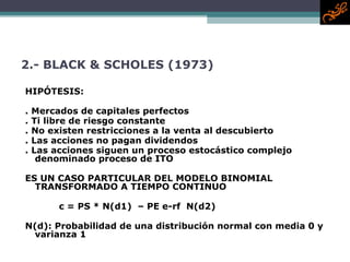 2.-  BLACK & SCHOLES (1973) HIPÓTESIS: . Mercados de capitales perfectos . Ti libre de riesgo constante . No existen restricciones a la venta al descubierto . Las acciones no pagan dividendos  . Las acciones siguen un proceso estocástico complejo denominado proceso de ITO ES UN CASO PARTICULAR DEL MODELO BINOMIAL TRANSFORMADO A TIEMPO CONTINUO   c = PS * N(d1)  – PE e-rf  N(d2) N(d) : Probabilidad de una distribución normal con media 0 y varianza 1 