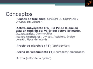 Conceptos Clases de Opciones:  OPCIÓN DE COMPRAR / OPCIÓN DE VENDER Activo subyacente  (PS) : El Px de la opción está en función del valor del activo primario.  Activos reales:   Commodities.  Activos Financieros:   Divisas, Acciones, Índice bursátil, tipos de interés. Precio de ejercicio  (PE)  ( strike-price ):  Fecha de vencimiento  (T) :   europeas/ americanas Prima  (valor de la opción): 