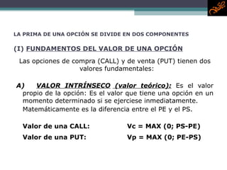 LA PRIMA DE UNA OPCIÓN SE DIVIDE EN DOS COMPONENTES (I)  FUNDAMENTOS DEL VALOR DE UNA OPCIÓN Las opciones de compra ( CALL ) y de venta ( PUT ) tienen dos valores fundamentales:  A) VALOR INTRÍNSECO  (valor teórico) :   Es el valor propio de la opción : Es  el valor que tiene una opción en un momento determinado si se ejerciese inmediatamente.  Matemáticamente es la diferencia entre el  PE  y el  PS . Valor de una  CALL : Vc = MAX (0 ;  PS-PE) Valor de una  PUT :   Vp = MAX (0; PE-PS) 