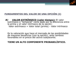 FUNDAMENTOS DEL VALOR DE UNA OPCIÓN (I) B) VALOR EXTRÍNSECO  (valor tiempo) :   El valor extrínseco o "temporal" viene dado por la diferencia entre la prima y el valor intrínseco de la opción:  Valor extrínseco =  Valor total (prima)  -  Valor intrínseco  Es la valoración que hace el mercado de las posibilidades de mayores beneficios (con la opción), ante cambios  favorables en el precio del activo subyacente.  TIENE UN ALTO COMPONENTE PROBABILÍSTICO. 