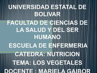 UNIVERSIDAD ESTATAL DE BOLIVAR FACULTAD DE CIENCIAS DE LA SALUD Y DEL SER HUMANO   ESCUELA DE ENFERMERIA CATEDRA: NUTRICION TEMA: LOS VEGETALES DOCENTE : MARIELA GAIBOR 