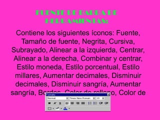 FUENTE DE BARRA DE HERRAMIENTAS:Contiene los siguientes íconos: Fuente, Tamaño de fuente, Negrita, Cursiva, Subrayado, Alinear a la izquierda, Centrar, Alinear a la derecha, Combinar y centrar, Estilo moneda, Estilo porcentual, Estilo millares, Aumentar decimales, Disminuir decimales, Disminuir sangría, Aumentar sangría, Bordes, Color de relleno, Color de fuente.