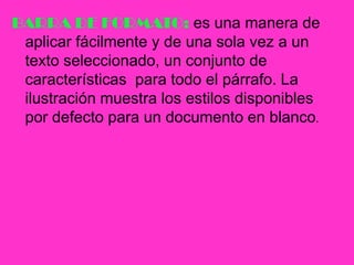 BARRA DE FORMATO: es una manera de aplicar fácilmente y de una sola vez a un texto seleccionado, un conjunto de características  para todo el párrafo. La ilustración muestra los estilos disponibles por defecto para un documento en blanco.