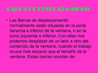 BARRA DE DESPLAZAMIENTOLas Barras de desplazamiento normalmente están situadas en la parte derecha e inferior de la ventana, o en la zona izquierda e inferior. Con ellas nos podemos desplazar de un lado a otro del contenido de la ventana, cuando el trabajo ocupa más espacio que el tamaño de la ventana. Estas barras constan de: