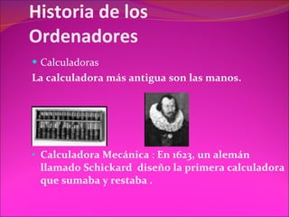 Historia de los Ordenadores Calculadoras La calculadora más antigua son las manos. Calculadora Mecánica  :  En 1623, un alemán llamado Schickard  diseño la primera calculadora que   sumaba y restaba . 