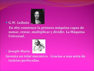 G.W. Leibniz En 1671 construye la primera máquina capaz de sumar, restar, multiplicar y dividir. La Máquina Universal. Joseph-Marie  Inventa un telar mecánico . Gracias a una serie de tarjetas perforadas. 