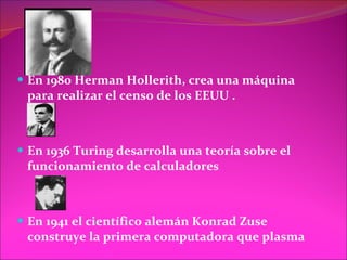 En 1980 Herman Hollerith, crea una máquina para realizar el censo de los EEUU . En 1936 Turing desarrolla una teoría sobre el funcionamiento de calculadores  En 1941 el científico alemán Konrad Zuse construye la primera computadora que plasma  