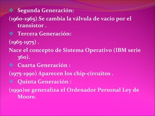 Segunda Generación: ( 1960-1965) . Se cambia la válvula de vacío por el transistor . Tercera Generación: (1965-1975) . Nace el concepto de Sistema Operativo (IBM serie 360). Cuarta Generación : (1975-1990) Aparecen los chip-circuitos .  Quinta Generación : (1990)se generaliza el Ordenador Personal   Ley de Moore. 