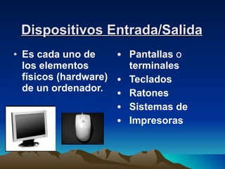 Dispositivos Entrada/Salida Es cada uno de los elementos físicos (hardware) de un ordenador. Pantallas  o  terminales  Teclados  Ratones  Sistemas de  Impresoras 