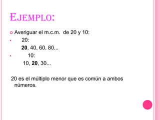 Ejemplo:Averiguar el m.c.m.  de 20 y 10:      20:        20, 40, 60, 80...        10:         10, 20, 30... 20 es el múltiplo menor que es común a ambos números.
