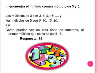 encuentra el mínimo común múltiplo de 3 y 5: Los múltiplos de 3 son 3, 6, 9, 15, ..., ylos múltiplos de 5 son 5, 10, 15, 20, ..., así:Como puedes ver en esta línea de números, el primer múltiplo que coincide es el 15.                Respuesta: 15