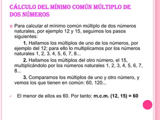 CÁLCULO DEL MÍNIMO COMÚN MÚLTIPLO DE DOS NÚMEROSPara calcular el mínimo común múltiplo de dos números naturales, por ejemplo 12 y 15, seguimos los pasos siguientes:          1. Hallamos los múltiplos de uno de los números, por             ejemplo del 12; para ello lo multiplicamos por los números naturales 1, 2, 3, 4, 5, 6, 7, 8...           2. Hallamos los múltiplos del otro número, el 15, multiplicándolo por los números naturales 1, 2, 3, 4, 5, 6, 7, 8...           3. Comparamos los múltiplos de uno y otro número, y vemos los que tienen en común: 60, 120... El menor de ellos es 60. Por tanto: m.c.m. (12, 15) = 60 