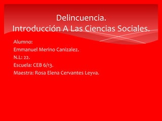 Delincuencia.
Introducción A Las Ciencias Sociales.
Alumno:
Emmanuel Merino Canizalez.
N.L: 22.
Escuela: CEB 6/13.
Maestra: Rosa Elena Cervantes Leyva.
 