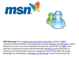 MSN Messenger fue un programa de mensajería instantánea creado en 1999 y actualmente descontinuado. Fue diseñado para sistemas Windows por Microsoft, aunque después se lanzaría una versión disponible para Mac OS. A partir del año 2006, como parte de la creación de servicios web denominados Windows Live por Microsoft, se cambiaron de nombre muchos servicios y programas existentes de MSN, con lo que Messenger fue renombrado a "Windows Live Messenger" a partir de la versión 8.0.