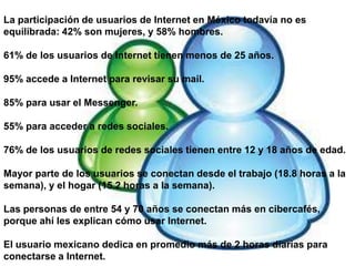 La participación de usuarios de Internet en México todavía no es equilibrada: 42% son mujeres, y 58% hombres.61% de los usuarios de Internet tienen menos de 25 años.95% accede a Internet para revisar su mail.85% para usar el Messenger.55% para acceder a redes sociales.76% de los usuarios de redes sociales tienen entre 12 y 18 años de edad. Mayor parte de los usuarios se conectan desde el trabajo (18.8 horas a la semana), y el hogar (15.2 horas a la semana).Las personas de entre 54 y 70 años se conectan más en cibercafés, porque ahí les explican cómo usar Internet.El usuario mexicano dedica en promedio más de 2 horas diarias para conectarse a Internet.