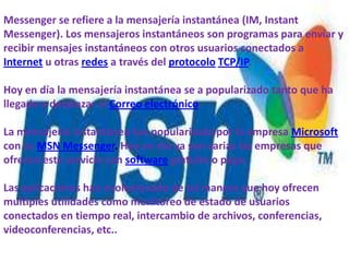 Messenger se refiere a la mensajería instantánea (IM, Instant Messenger). Los mensajeros instantáneos son programas para enviar y recibir mensajes instantáneos con otros usuarios conectados a Internet u otras redes a través del protocoloTCP/IP.Hoy en día la mensajería instantánea se a popularizado tanto que ha llegado a desplazar al Correo electrónico.La mensajería instantánea fue popularizada por la empresa Microsoft con su MSN Messenger. Hoy en día ya son varias las empresas que ofrecen este servicio con software gratuito o pago.Las aplicaciones han evolucionado de tal manera que hoy ofrecen multiples utilidades como monitoreo de estado de usuarios conectados en tiempo real, intercambio de archivos, conferencias, videoconferencias, etc..