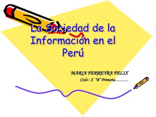 La Sociedad de la Información en el Perú MARIA FERREYRA FELIX Ciclo : X  “B” Primaria……… 