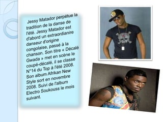 Jessy Matador perpétue la tradition de la danse de l'été. Jessy Matador est d'abord un extraordianire danseur d'origine congolaise, passé à la chanson. Son titre « Décalé Gwada » met en scène le coupé-décalé, il se classe N°14 du Top à l'été 2008. Son album Afrikan New Style sort en novembre 2008. Suivi de l'album Electro Soukouss le mois suivant.