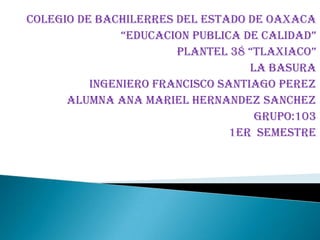 COLEGIO DE BACHILERRES DEL ESTADO DE OAXACA “EDUCACION PUBLICA DE CALIDAD” PLANTEL 38 “TLAXIACO” LA BASURA INGENIERO FRANCISCO SANTIAGO PEREZ ALUMNA ANA MARIEL HERNANDEZ SANCHEZ GRUPO:103 1ER  SEMESTRE 