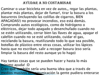 Caminar o usar bicicleta en vez de autos,, regar las plantas, plantar más plantas, dejar de fumar!, tirar la basura a los basureros (incluyendo las colillas de cigarros, BIEN APAGADAS!) no provocar incendios, eso está demás. Comprando autos ecológicos, como de hidrógeno o eléctricos, dejar todo apagado y desenchufado cuando no se estén utilizando, cerrar bien las llaves de agua, apagar el calefón cuando no se esté utilizando, cuidar el gas, reciclando la basura, reutilizando todo lo que sea posible, botellas de plástico entre otras cosas, utilizar los lápices hasta que no escriban, salir a recoger basura (eso sería limpiar la basura del resto aunque yo lo hago) Hay tantas cosas que se pueden hacer y hasta lo más mínimo ayuda! :D Creo que también sería una buena idea que a través de medios masivos de comunicación la gente pudiera enterarse de estas cosas o del estado del planeta. También como artistas podrían difundir estas ideas a sus fans (funciona) y la iglesia católica a los católicos (eso haría mucho efecto), cosas así serían muy buenas                      AYUDAR A NO CONTAMINAR