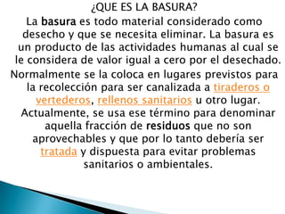 ¿QUE ES LA BASURA?La basura es todo material considerado como desecho y que se necesita eliminar. La basura es un producto de las actividades humanas al cual se le considera de valor igual a cero por el desechado.Normalmente se la coloca en lugares previstos para la recolección para ser canalizada a tiraderos o vertederos, rellenos sanitarios u otro lugar. Actualmente, se usa ese término para denominar aquella fracción de residuos que no son aprovechables y que por lo tanto debería ser tratada y dispuesta para evitar problemas sanitarios o ambientales.