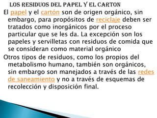     LOS RESIDUOS DEL PAPEL Y EL CARTONEl papel y el cartón son de origen orgánico, sin embargo, para propósitos de reciclaje deben ser tratados como inorgánicos por el proceso particular que se les da. La excepción son los papeles y servilletas con residuos de comida que se consideran como material orgánicoOtros tipos de residuos, como los propios del metabolismo humano, también son orgánicos, sin embargo son manejados a través de las redes de saneamiento y no a través de esquemas de recolección y disposición final.