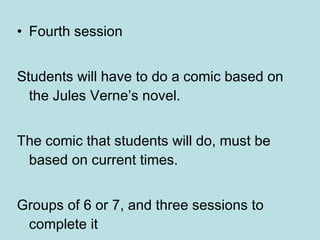 Fourth session Students will have to do a comic based on the Jules Verne’s novel.  The comic that students will do, must be based on current times. Groups of 6 or 7 , and three sessions to complete it 