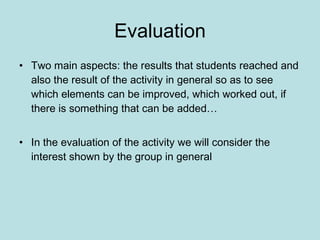 Evaluation Two main aspects: the results that students reached and also the result of the activity in general so as to see which elements can be improved, which worked out, if there is something that can be added… In the evaluation of the activity we will consider the interest shown by the group in general   