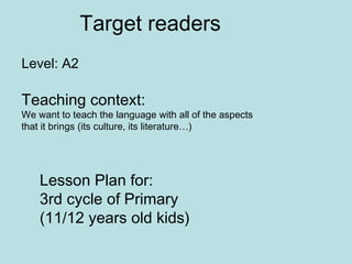 Level: A2 Lesson Plan for: 3rd cycle of Primary (11/12 years old kids) Teaching context:  We want to teach the language with all of the aspects that it brings (its culture, its literature…)  Target readers 