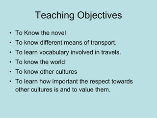 Teaching Objectives To Know the novel To know different means of transport. To learn vocabulary involved in travels. To know the world To know other cultures To learn how important the respect towards other cultures is and to value them. 