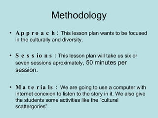Methodology Approach:   This lesson plan wants to be focused in the culturally and diversity. Sessions :  This lesson plan will take us six or seven sessions aproximately ,  50 minutes per session. Materials:  We are going to use a computer with internet conexion to listen to the story in it. We also give the students some activities like the “cultural scattergories”. 