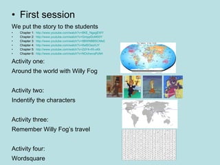 First session We put the story to the students Chapter 1:  http://www.youtube.com/watch?v=8KE_NgagEWY Chapter 2:  http://www.youtube.com/watch?v=Gmppf2oM00Y Chapter 3:  http://www.youtube.com/watch?v=9BWNBBSCMs0 Chapter 4:  http://www.youtube.com/watch?v=ifwlSOesXJY Chapter 5:  http://www.youtube.com/watch?v=ZdY4-4X-uKk Chapter 6:  http://www.youtube.com/watch?v=NOchwvqPzN4 Activity one:  Around the world with Willy Fog Activity two: Indentify the characters Activity three:  Remember Willy Fog’s travel Activity four: Wordsquare  