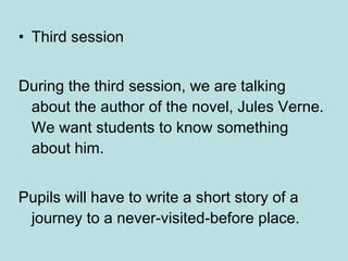 Third session During the third session, we are talking about the author of the novel, Jules Verne. We want students to know something about him . Pupils will have to write a short story of a journey to a never-visited-before place.  