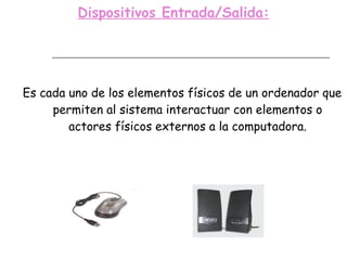 Dispositivos Entrada/Salida: Es cada uno de los elementos físicos de un ordenador que permiten al sistema interactuar con elementos o actores físicos externos a la computadora. 