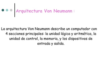 Arquitectura Von Neumann  : La arquitectura Von Neumann describe un computador con 4 secciones principales: la unidad lógica y aritmética, la unidad de control, la memoria, y los dispositivos de entrada y salida. 