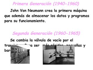 Primera Generación (1940-1960)  John Von Neumann crea la primera máquina que además de almacenar los datos y programas para su funcionamiento. Segunda Generación (1960-1965)   Se cambia la válvula de vacío por el transistor. Para ser  más rápidas, pequeñas y baratas . 
